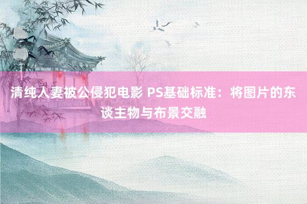 清纯人妻被公侵犯电影 PS基础标准:将图片的东谈主物与布景交融