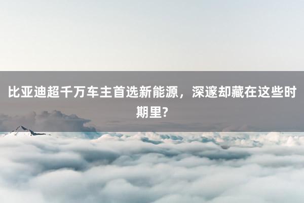 比亚迪超千万车主首选新能源，深邃却藏在这些时期里?